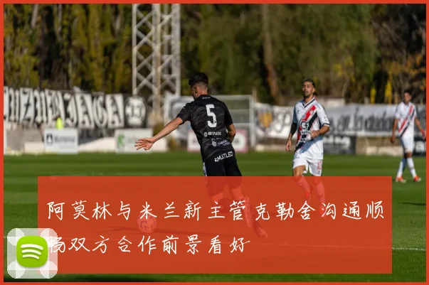 阿莫林与米兰新主管克勒舍沟通顺畅双方合作前景看好