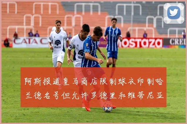 阿斯报道皇马商店限制球衣印制哈兰德名号但允许罗德里和维蒂尼亚印制