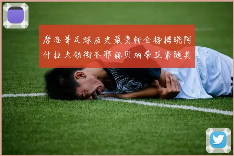 摩洛哥足球历史最贵转会榜揭晓阿什拉夫领衔齐耶赫贝纳蒂亚紧随其后