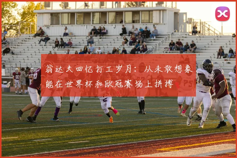 翁达夫回忆打工岁月：从未敢想象能在世界杯和欧冠赛场上拼搏