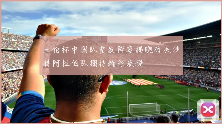土伦杯中国队首发阵容揭晓对决沙特阿拉伯队期待精彩表现
