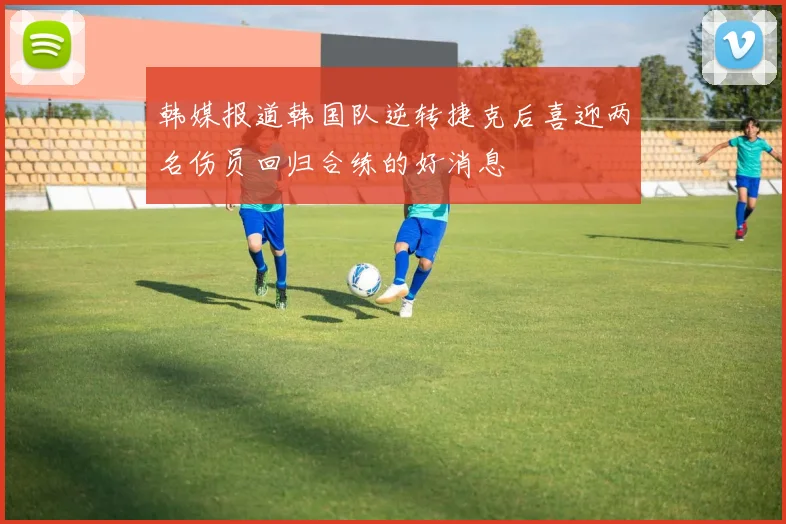 韩媒报道韩国队逆转捷克后喜迎两名伤员回归合练的好消息