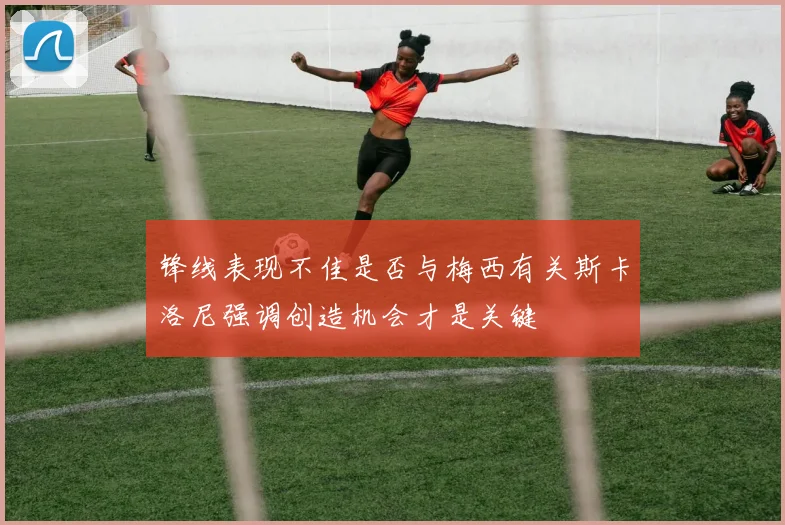 锋线表现不佳是否与梅西有关斯卡洛尼强调创造机会才是关键