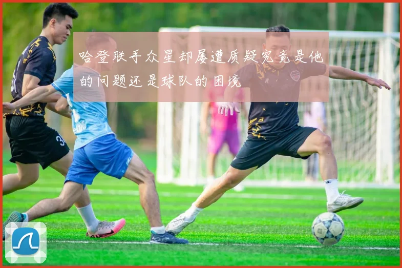 哈登联手众星却屡遭质疑究竟是他的问题还是球队的困境