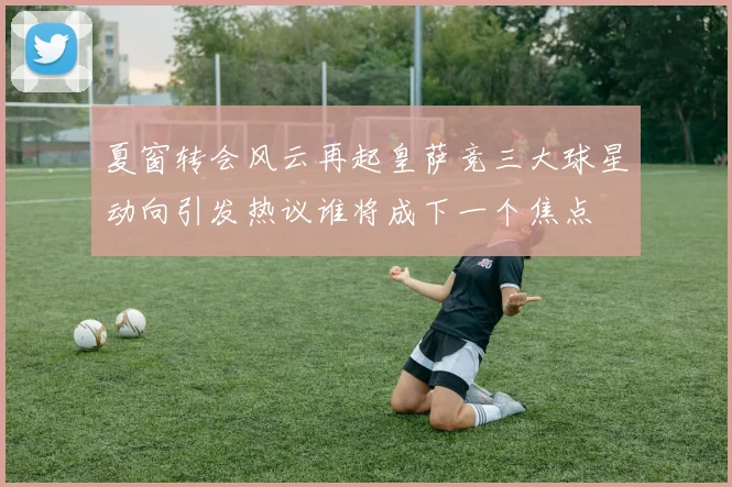 夏窗转会风云再起皇萨竞三大球星动向引发热议谁将成下一个焦点