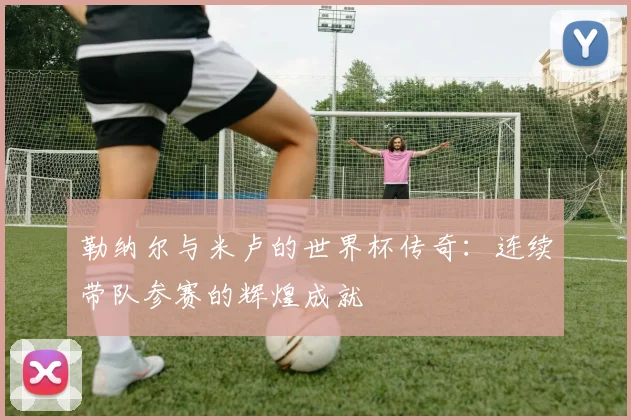 勒纳尔与米卢的世界杯传奇：连续带队参赛的辉煌成就