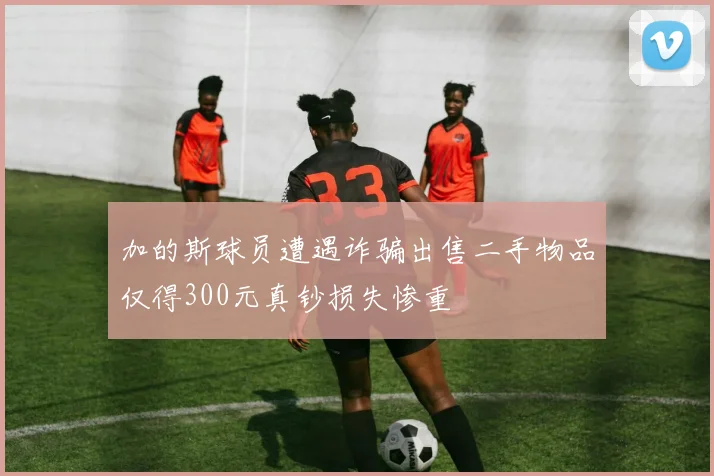 加的斯球员遭遇诈骗出售二手物品仅得300元真钞损失惨重