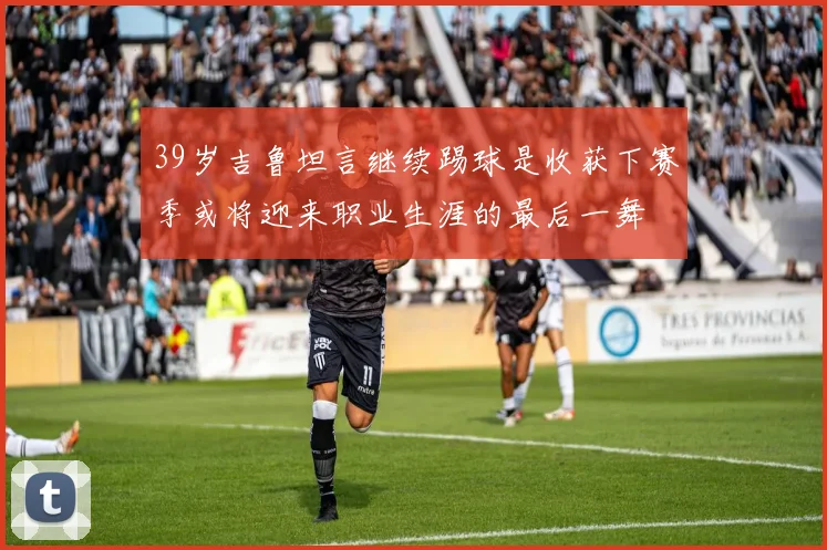 39岁吉鲁坦言继续踢球是收获下赛季或将迎来职业生涯的最后一舞
