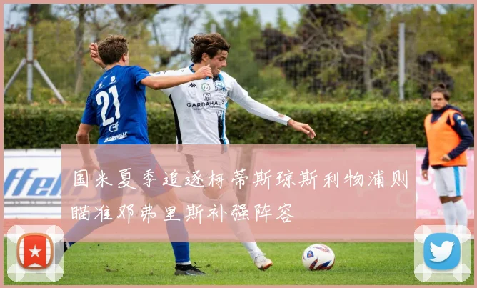 国米夏季追逐柯蒂斯琼斯利物浦则瞄准邓弗里斯补强阵容