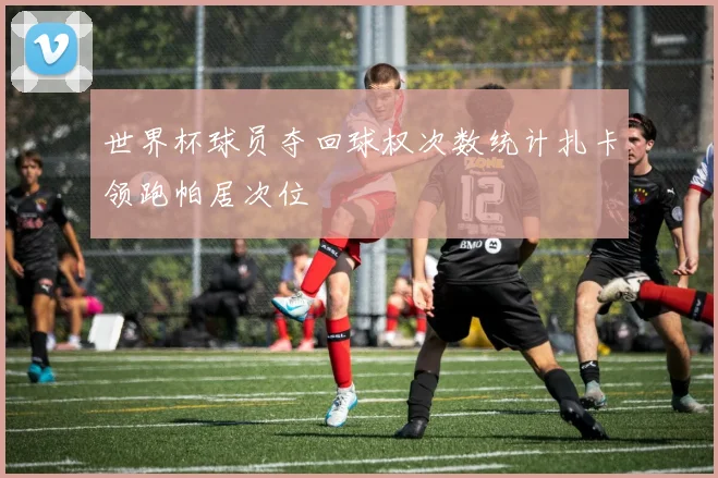 世界杯球员夺回球权次数统计扎卡领跑帕居次位