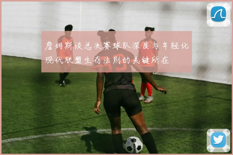 詹姆斯谈总决赛球队深度与年轻化现代联盟生存法则的关键所在