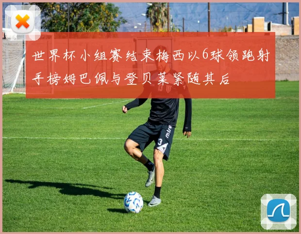 世界杯小组赛结束梅西以6球领跑射手榜姆巴佩与登贝莱紧随其后