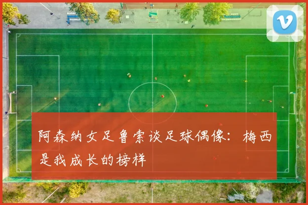 阿森纳女足鲁索谈足球偶像：梅西是我成长的榜样
