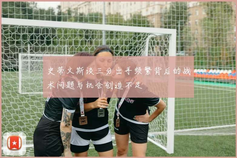 史蒂文斯谈三分出手频繁背后的战术问题与机会创造不足