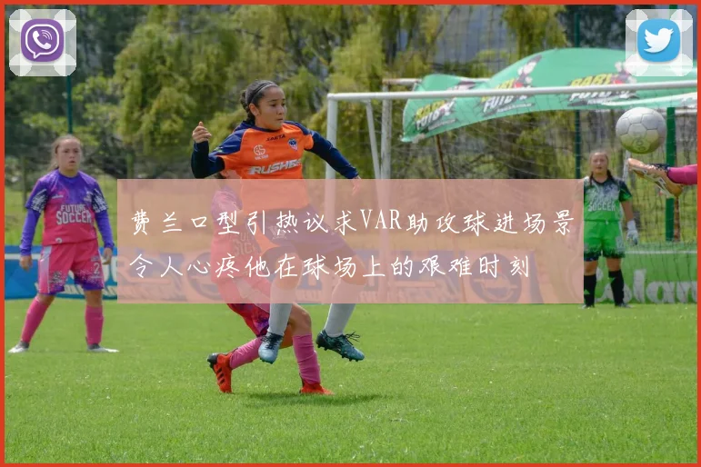 费兰口型引热议求VAR助攻球进场景令人心疼他在球场上的艰难时刻