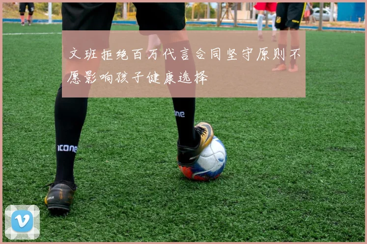 文班拒绝百万代言合同坚守原则不愿影响孩子健康选择