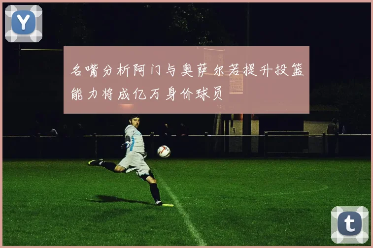 名嘴分析阿门与奥萨尔若提升投篮能力将成亿万身价球员