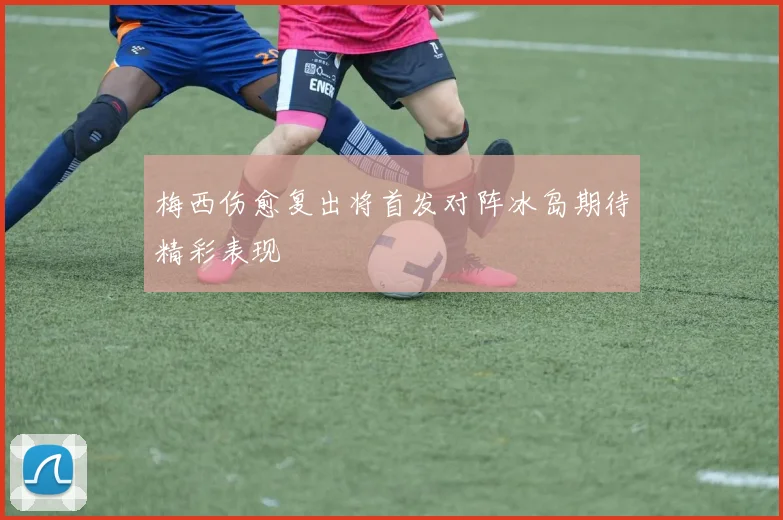 梅西伤愈复出将首发对阵冰岛期待精彩表现