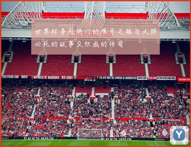 世界杯争冠热门的艰辛之路与大热必死的故事交织成的传奇