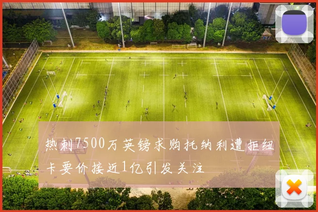热刺7500万英镑求购托纳利遭拒纽卡要价接近1亿引发关注