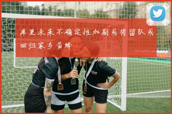 库里未来不确定性加剧或将留队或回归家乡黄蜂