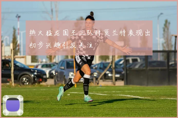 热火猛龙国王三队对莫兰特表现出初步兴趣引发关注