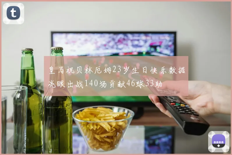皇马祝贝林厄姆23岁生日快乐数据亮眼出战140场贡献46球33助
