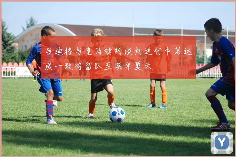 吕迪格与皇马续约谈判进行中若达成一致将留队至明年夏天