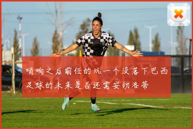 哨响之后前任的坑一个没落下巴西足球的未来是否还需安切洛蒂